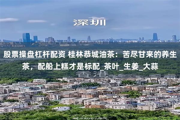 股票操盘杠杆配资 桂林恭城油茶：苦尽甘来的养生茶，配船上糕才是标配_茶叶_生姜_大蒜