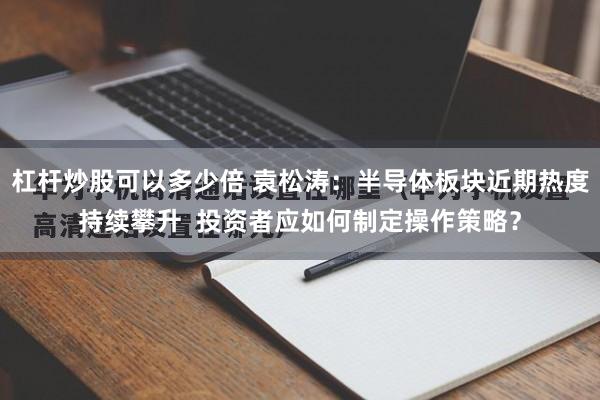 杠杆炒股可以多少倍 袁松涛：半导体板块近期热度持续攀升  投资者应如何制定操作策略？