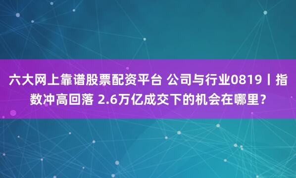 六大网上靠谱股票配资平台 公司与行业0819丨指数冲高回落 2.6万亿成交下的机会在哪里？