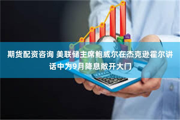 期货配资咨询 美联储主席鲍威尔在杰克逊霍尔讲话中为9月降息敞开大门