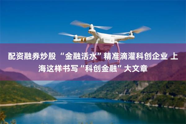 配资融券炒股 “金融活水”精准滴灌科创企业 上海这样书写“科创金融”大文章