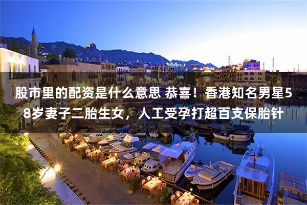 股市里的配资是什么意思 恭喜！香港知名男星58岁妻子二胎生女，人工受孕打超百支保胎针