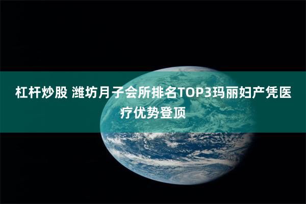 杠杆炒股 潍坊月子会所排名TOP3玛丽妇产凭医疗优势登顶
