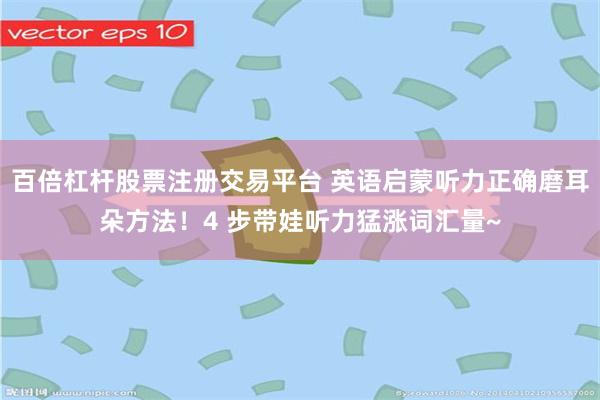 百倍杠杆股票注册交易平台 英语启蒙听力正确磨耳朵方法！4 步带娃听力猛涨词汇量~