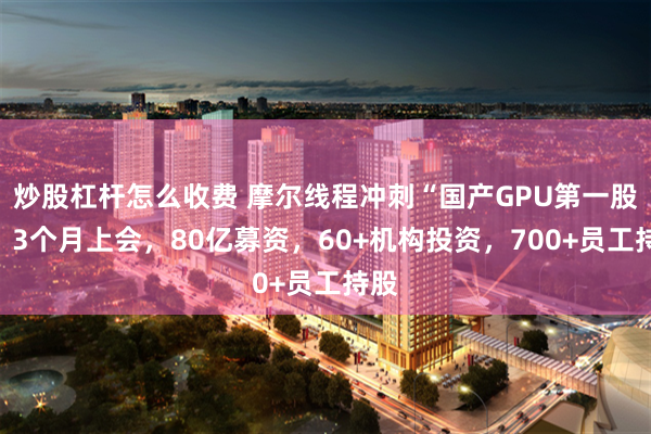 炒股杠杆怎么收费 摩尔线程冲刺“国产GPU第一股”：3个月上会，80亿募资，60+机构投资，700+员工持股