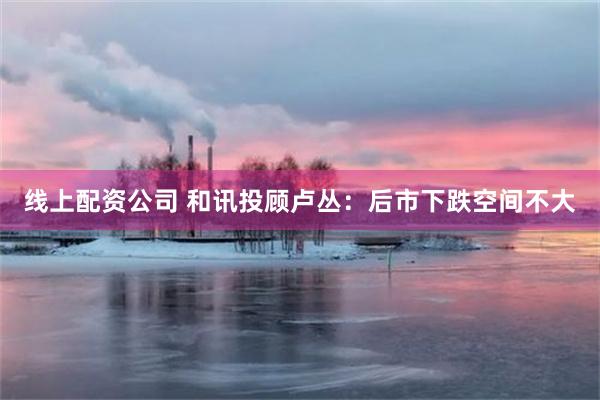 线上配资公司 和讯投顾卢丛：后市下跌空间不大