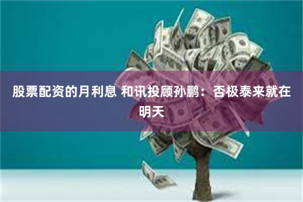 股票配资的月利息 和讯投顾孙鹏：否极泰来就在明天