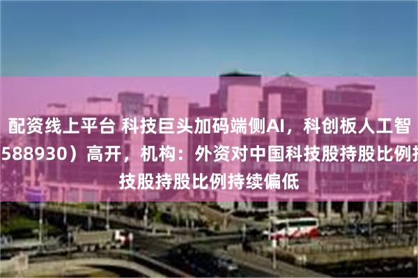 配资线上平台 科技巨头加码端侧AI，科创板人工智能ETF（588930）高开，机构：外资对中国科技股持股比例持续偏低