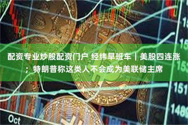配资专业炒股配资门户 经纬早班车｜美股四连涨；特朗普称这类人不会成为美联储主席