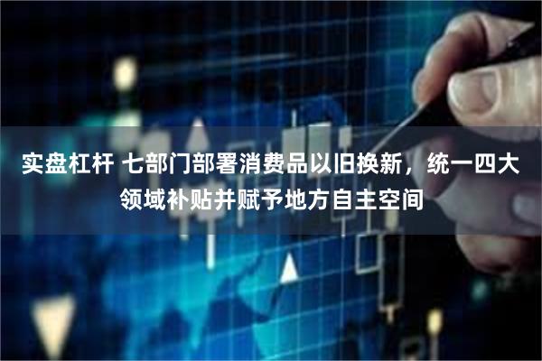 实盘杠杆 七部门部署消费品以旧换新，统一四大领域补贴并赋予地方自主空间